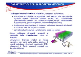 CARATTERISTICHEDI UNPROGETTOMETODICO
• Sviluppare alternative ottimali realistiche, conoscere e analizzare:
• le soluzioni tecnologiche più aggiornate che il mercato offre, per quel che
riguarda aspetti tradizionali (scaffali, carrelli, etc.), l’automazione
(trasloelevatori, schuttle, LGV, sistemi di tresporto, etc.) e i vari software a
t (WMS d t l b t t )supporto (WMS, yard management, labour management, etc.);
• le alternative organizzative e di processo, includendo fra questi ultimi quelli
a monte e a valle del magazzino stesso.
• ogni alternativa trascurata è un’alternativa persa per sempre
• Saper utilizzare strumenti avanzati a
supporto della progettazione come adsupporto della progettazione, come ad
esempio:
simulazione dinamica, modelli di ricerca
ti ( t i d ll d ) ti dioperativa (es. teoria delle code), gestione di
grandi data-base, strumenti previsionali, CAD,
diagrammi di Gantt, strumenti avanzati per
l’analisi del lavoro
Pag.19Magazzino2020:CronachelogistichediunfuturonontroppolontanoMagazzino2020:Cronachelogistichediunfuturonontroppolontano–– 29Novembre201629Novembre2016–– MilanoMilano
l’analisi del lavoro
 