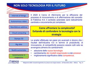 NONSOLOTECNOLOGIAPERILFUTURO
Internetofthings Il 2020 è l’anno di riferimento per la diffusione del
processo di rinnovamento e di affermazione del concetto
Autonomous robot
p
di Fabbrica 4.0; il contesto aziendale sarà radicalmente
cambiato e sicuramente più complesso.
Manifatturaadditiva
Cloud computing
Comeaffrontarelacomplessità?
Evitandodiconfonderelatecnologiaconla
Cloud computing
Stampa3D
Le analisi effettuate nei paesi più avanzati ci dicono che i
strategia
Bigdata
p p
risultati dell’Industria 4.0 in termini di produttività, di
innovazione, di competitività possono essere colti solo se
avvengono almeno tre cambiamenti:
Realtàaumentata • adozione delle nuove tecnologie
• cambiamento dei modelli organizzativi e dei processi
• miglioramento significativo della competenza.Automazionein
Pag.21Magazzino2020:CronachelogistichediunfuturonontroppolontanoMagazzino2020:Cronachelogistichediunfuturonontroppolontano–– 29Novembre201629Novembre2016–– MilanoMilano
21
g g p
magazzino
 