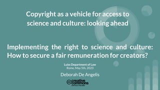 Copyright as a vehicle for access to
science and culture: looking ahead
Implementing the right to science and culture:
How to secure a fair remuneration for creators?
Luiss Department of Law
Rome, May 5th, 2023
Deborah De Angelis
 