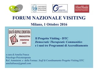 FORUM NAZIONALE VISITING
Milano, 1 Ottobre 2016
Il Progetto Visiting - DTC
Democratic Therapeutic Communities
e i suoi tre Programmi di Accreditamento
a cura di Amelia Frasca
Psicologo-Psicoterapeuta
Ref. Amministr. e della Formaz. Staff di Coordinamento Progetto Visiting DTC
ameliafrasca@gmail.com
 