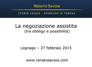 La negoziazione assistita
(tra obbligo e possibilità)
Legnago – 27 febbraio 2015
www.renatosavoia.com
 