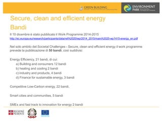 Secure, clean and efficient energy
Bandi
Il 10 dicembre è stato pubblicato il Work Programme 2014-2015
http://ec.europa.eu/research/participants/data/ref/h2020/wp/2014_2015/main/h2020-wp1415-energy_en.pdf
Nel solo ambito del Societal Challenges - Secure, clean and efficient energy il work programme
prevede la pubblicazione di 50 bandi, così suddivisi:
Energy Efficiency, 21 bandi, di cui:
a) Building and consumers 12 bandi
b) heating and cooling 2 bandi
c) industry and products, 4 bandi
d) Finance for sustainable energy, 3 bandi
Competitive Low-Carbon energy, 22 bandi,
Smart cities and communities, 5 bandi
SMEs and fast track to innovation for energy 2 bandi
 