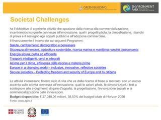 Societal Challenges
ha l’obbiettivo di coprire le attività che spaziano dalla ricerca alla commercializzazione,
incentrandosi su quelle connesse all'innovazione, quali i progetti pilota, la dimostrazione, i banchi
di prova e il sostegno agli appalti pubblici e all'adozione commerciale.
Il finanziamento è incentrato sui seguenti Programmi:
Salute, cambiamento demografico e benessere
Sicurezza alimentare, agricoltura sostenibile, ricerca marina e marittima nonché bioeconomia
Energia sicura, pulita ed efficiente
Trasporti intelligenti, verdi e integrati
Azione per il clima, efficienza delle risorse e materie prime
Europe in a changing world – inclusive, innovative, reflective societies
Secure societies – Protecting freedom and security of Europe and its citizens
Le attività interessano l'intero ciclo di vita che va dalla ricerca di base al mercato, con un nuovo
accento sulle attività connesse all'innovazione, quali le azioni pilota, le dimostrazioni, i test a
sostegno e allo svolgimento di gare d'appalto, la progettazione, l'innovazione sociale e la
commercializzazione delle innovazioni.
Budget disponibile: € 27.048,06 milioni, 38,53% del budget totale di Horizon 2020
Fonte: www.apre.it
 