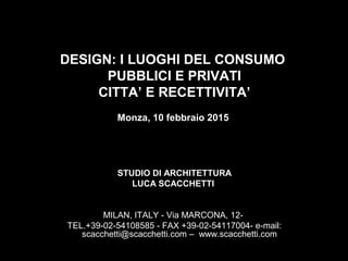 DESIGN: I LUOGHI DEL CONSUMO
PUBBLICI E PRIVATI
CITTA’ E RECETTIVITA’
Monza, 10 febbraio 2015
STUDIO DI ARCHITETTURA
LUCA SCACCHETTI
MILAN, ITALY - Via MARCONA, 12-
TEL.+39-02-54108585 - FAX +39-02-54117004- e-mail:
scacchetti@scacchetti.com – www.scacchetti.com
 