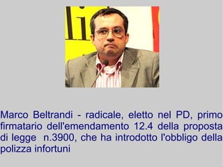 Marco Beltrandi - radicale, eletto nel PD, primo
firmatario dell'emendamento 12.4 della proposta
di legge n.3900, che ha introdotto l'obbligo della
polizza infortuni

 