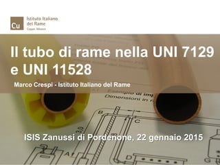 Il tubo di rame nella UNI 7129
e UNI 11528
Marco Crespi - Istituto Italiano del Rame
ISIS Zanussi di Pordenone, 22 gennaio 2015
 