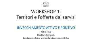 WORKSHOP 1:
Territori e l’offerta dei servizi
INVECCHIAMENTO ATTIVO E POSITIVO
Fabio Toso
Direttore Generale
Fondazione Opera Immacolata Concezione Onlus
 