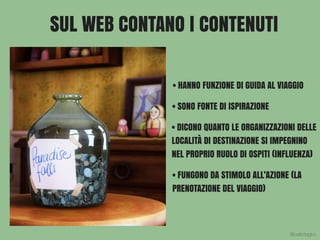 SUL WEB CONTANO I CONTENUTI
• HANNO FUNZIONE DI GUIDA AL VIAGGIO
• SONO FONTE DI ISPIRAZIONE
• DICONO QUANTO LE ORGANIZZAZIONI DELLE
LOCALITÀ DI DESTINAZIONE SI IMPEGNINO
NEL PROPRIO RUOLO DI OSPITI (INFLUENZA)
• FUNGONO DA STIMOLO ALL’AZIONE (LA
PRENOTAZIONE DEL VIAGGIO)
@carlottagivo
 