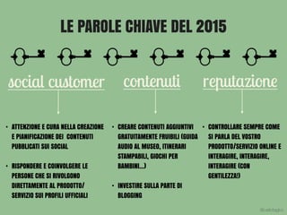 LE PAROLE CHIAVE DEL 2015
social customer contenuti reputazione
• ATTENZIONE E CURA NELLA CREAZIONE
E PIANIFICAZIONE DEI CONTENUTI
PUBBLICATI SUI SOCIAL
• RISPONDERE E COINVOLGERE LE
PERSONE CHE SI RIVOLGONO
DIRETTAMENTE AL PRODOTTO/
SERVIZIO SUI PROFILI UFFICIALI
• CREARE CONTENUTI AGGIUNTIVI
GRATUITAMENTE FRUIBILI (GUIDA
AUDIO AL MUSEO, ITINERARI
STAMPABILI, GIOCHI PER
BAMBINI…)
• INVESTIRE SULLA PARTE DI
BLOGGING
• CONTROLLARE SEMPRE COME
SI PARLA DEL VOSTRO
PRODOTTO/SERVIZIO ONLINE E
INTERAGIRE, INTERAGIRE,
INTERAGIRE (CON
GENTILEZZA!)
@carlottagivo
 