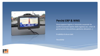Perché ERP & WMS
Disaccoppiare logiche e necessità corporate da
quelle funzionali tipiche della logistica (es. criteri di
generazione lista prelievo, gestione ubicazioni…)

Fruibilità di alcuni dati

Flessibilità
 