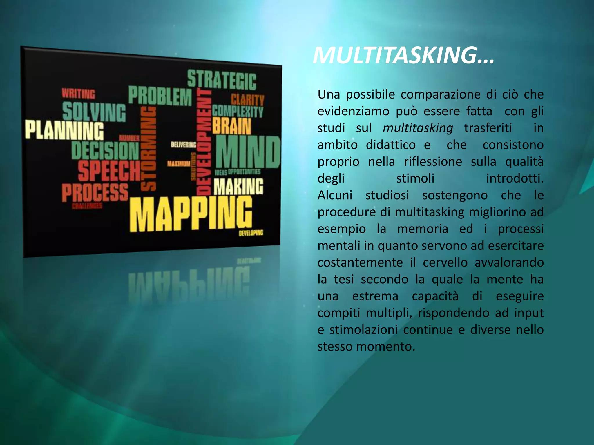 MULTITASKING…
Una possibile comparazione di ciò che
evidenziamo può essere fatta con gli
studi sul multitasking trasferiti    in
ambito didattico e che consistono
proprio nella riflessione sulla qualità
degli         stimoli        introdotti.
Alcuni studiosi sostengono che le
procedure di multitasking migliorino ad
esempio la memoria ed i processi
mentali in quanto servono ad esercitare
costantemente il cervello avvalorando
la tesi secondo la quale la mente ha
una estrema capacità di eseguire
compiti multipli, rispondendo ad input
e stimolazioni continue e diverse nello
stesso momento.
 