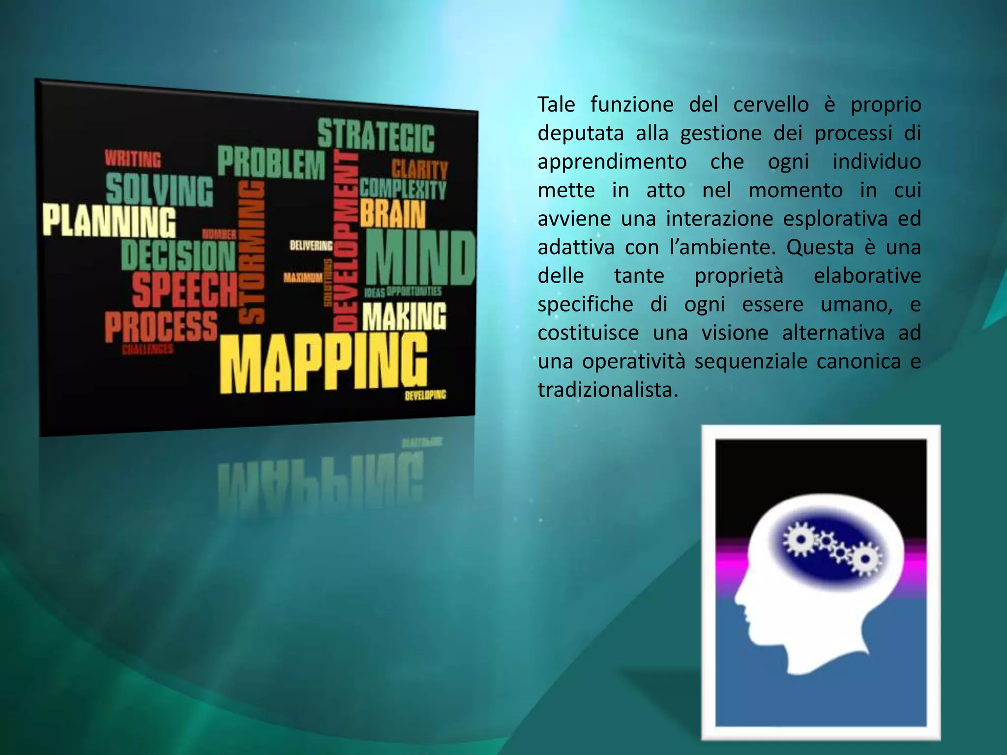 Tale funzione del cervello è proprio
deputata alla gestione dei processi di
apprendimento che ogni individuo
mette in atto nel momento in cui
avviene una interazione esplorativa ed
adattiva con l’ambiente. Questa è una
delle tante proprietà elaborative
specifiche di ogni essere umano, e
costituisce una visione alternativa ad
una operatività sequenziale canonica e
tradizionalista.
 