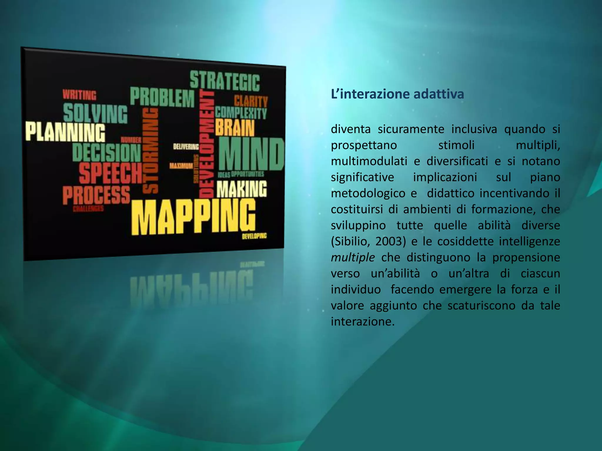 L’interazione adattiva

diventa sicuramente inclusiva quando si
prospettano          stimoli       multipli,
multimodulati e diversificati e si notano
significative implicazioni sul piano
metodologico e didattico incentivando il
costituirsi di ambienti di formazione, che
sviluppino tutte quelle abilità diverse
(Sibilio, 2003) e le cosiddette intelligenze
multiple che distinguono la propensione
verso un’abilità o un’altra di ciascun
individuo facendo emergere la forza e il
valore aggiunto che scaturiscono da tale
interazione.
 