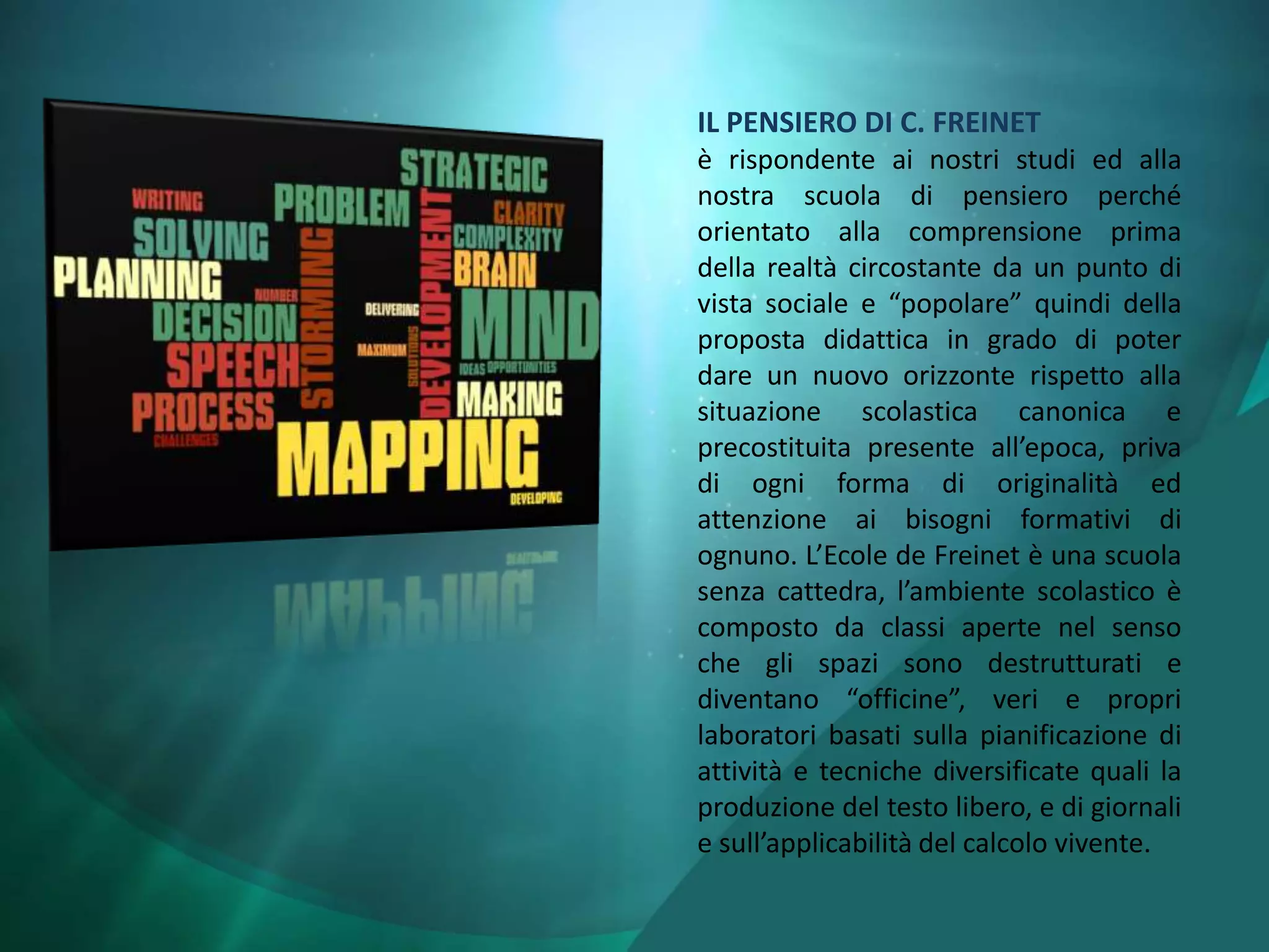 IL PENSIERO DI C. FREINET
è rispondente ai nostri studi ed alla
nostra scuola di pensiero perché
orientato alla comprensione prima
della realtà circostante da un punto di
vista sociale e “popolare” quindi della
proposta didattica in grado di poter
dare un nuovo orizzonte rispetto alla
situazione scolastica canonica e
precostituita presente all’epoca, priva
di ogni forma di originalità ed
attenzione ai bisogni formativi di
ognuno. L’Ecole de Freinet è una scuola
senza cattedra, l’ambiente scolastico è
composto da classi aperte nel senso
che gli spazi sono destrutturati e
diventano “officine”, veri e propri
laboratori basati sulla pianificazione di
attività e tecniche diversificate quali la
produzione del testo libero, e di giornali
e sull’applicabilità del calcolo vivente.
 