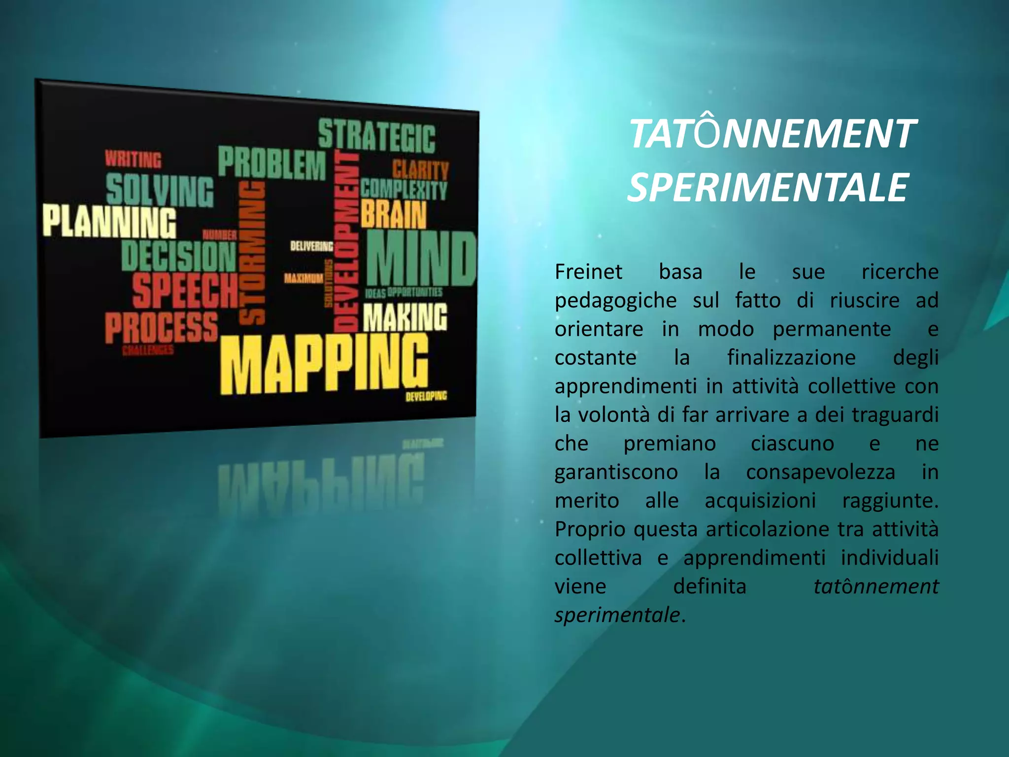 TATÔNNEMENT
       SPERIMENTALE
Freinet basa le sue ricerche
pedagogiche sul fatto di riuscire ad
orientare in modo permanente e
costante     la    finalizzazione    degli
apprendimenti in attività collettive con
la volontà di far arrivare a dei traguardi
che premiano ciascuno e ne
garantiscono la consapevolezza in
merito alle acquisizioni raggiunte.
Proprio questa articolazione tra attività
collettiva e apprendimenti individuali
viene        definita        tatônnement
sperimentale.
 