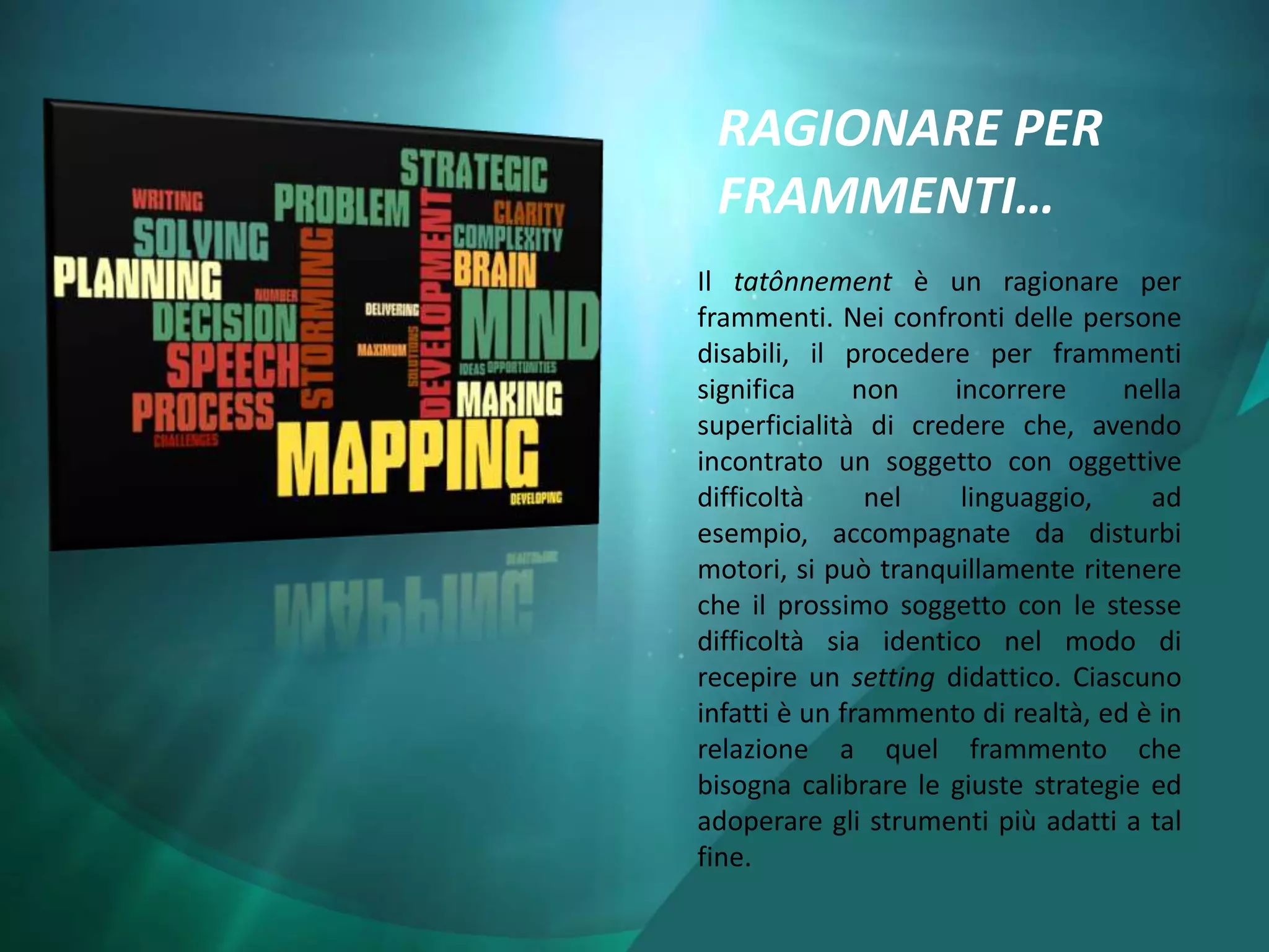 RAGIONARE PER
 FRAMMENTI…
Il tatônnement è un ragionare per
frammenti. Nei confronti delle persone
disabili, il procedere per frammenti
significa     non    incorrere      nella
superficialità di credere che, avendo
incontrato un soggetto con oggettive
difficoltà     nel    linguaggio,     ad
esempio, accompagnate da disturbi
motori, si può tranquillamente ritenere
che il prossimo soggetto con le stesse
difficoltà sia identico nel modo di
recepire un setting didattico. Ciascuno
infatti è un frammento di realtà, ed è in
relazione a quel frammento che
bisogna calibrare le giuste strategie ed
adoperare gli strumenti più adatti a tal
fine.
 