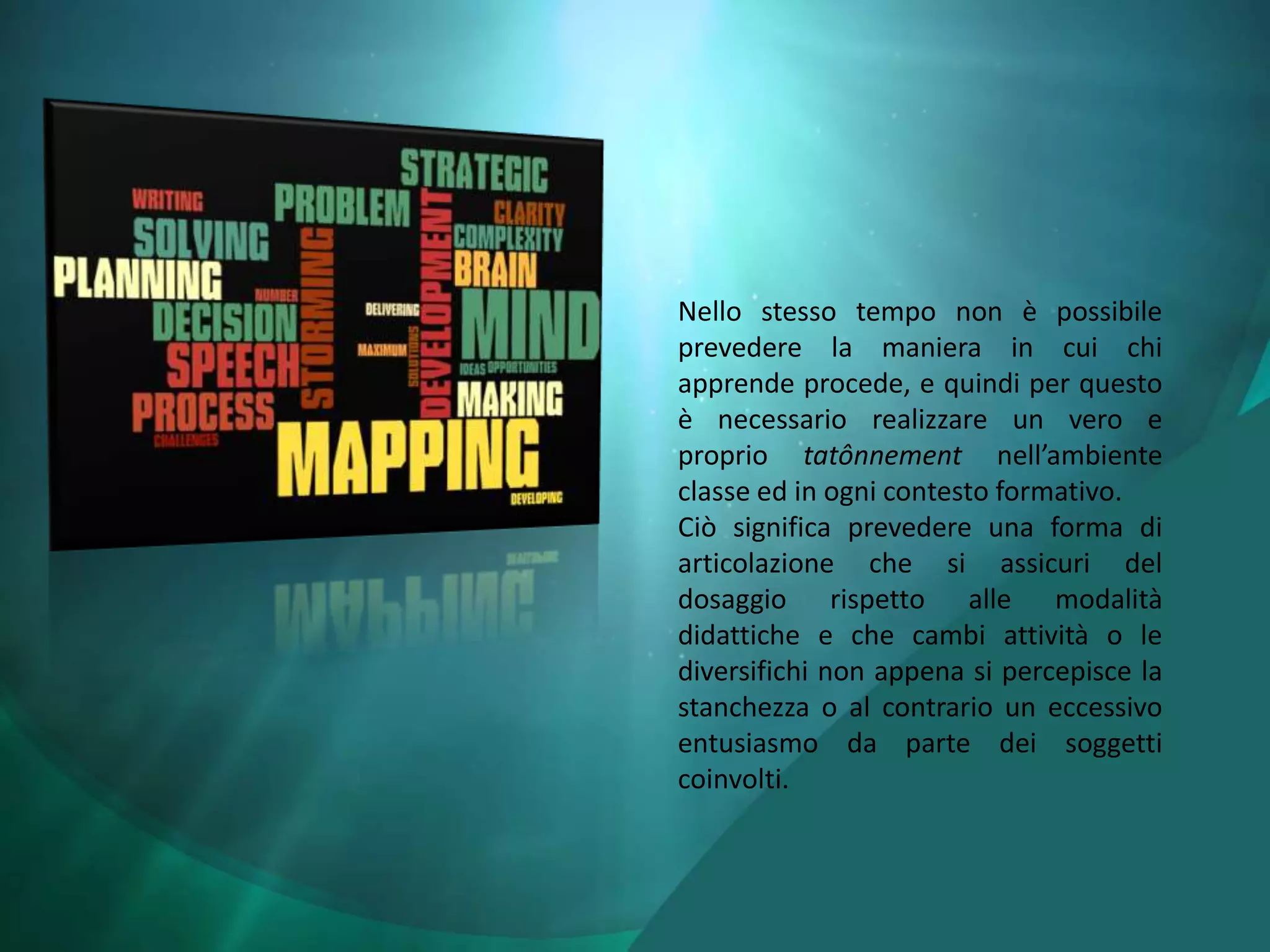 Nello stesso tempo non è possibile
prevedere la maniera in cui chi
apprende procede, e quindi per questo
è necessario realizzare un vero e
proprio tatônnement nell’ambiente
classe ed in ogni contesto formativo.
Ciò significa prevedere una forma di
articolazione che si assicuri del
dosaggio rispetto alle modalità
didattiche e che cambi attività o le
diversifichi non appena si percepisce la
stanchezza o al contrario un eccessivo
entusiasmo da parte dei soggetti
coinvolti.
 