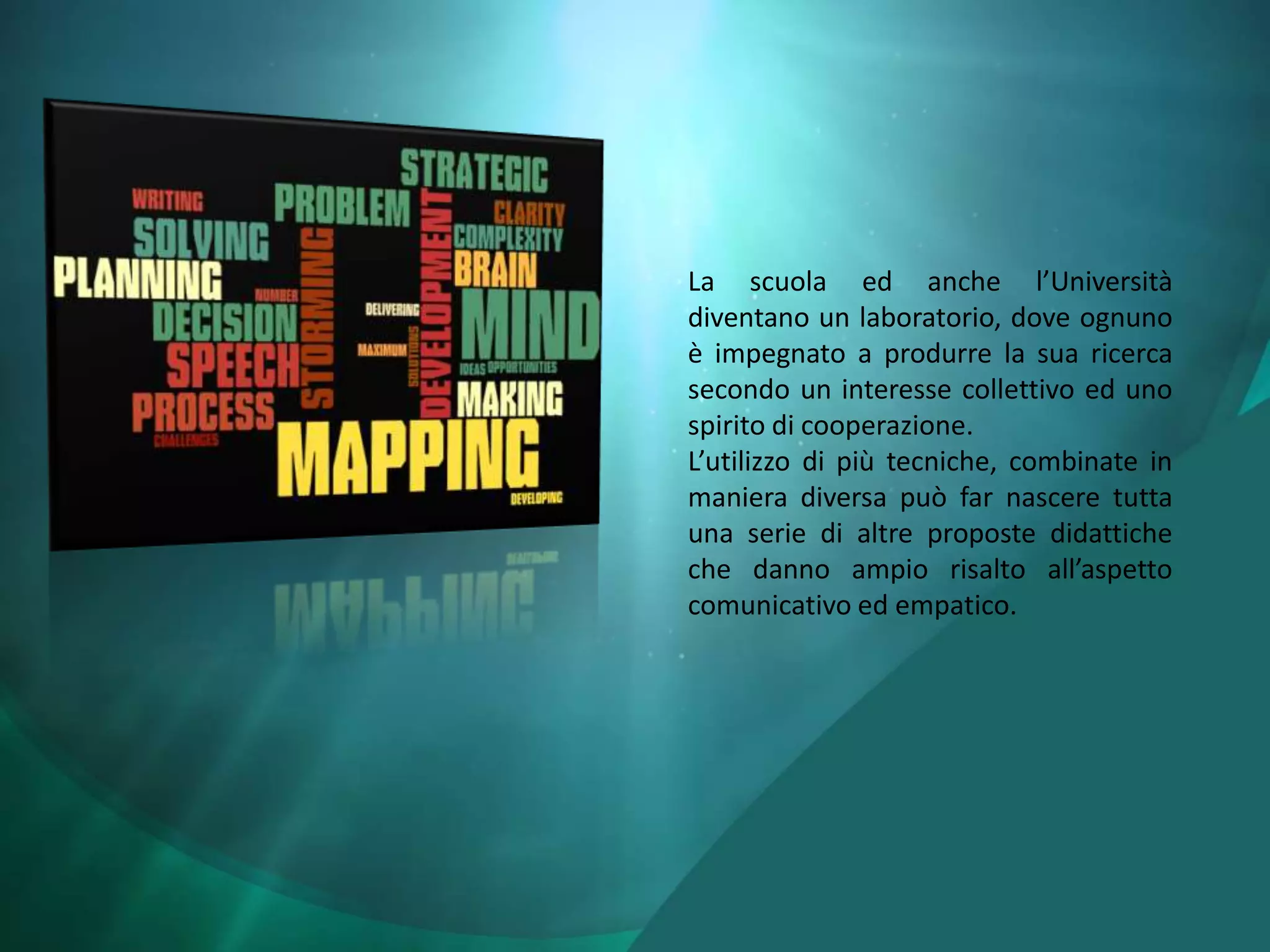 La scuola ed anche l’Università
diventano un laboratorio, dove ognuno
è impegnato a produrre la sua ricerca
secondo un interesse collettivo ed uno
spirito di cooperazione.
L’utilizzo di più tecniche, combinate in
maniera diversa può far nascere tutta
una serie di altre proposte didattiche
che danno ampio risalto all’aspetto
comunicativo ed empatico.
 