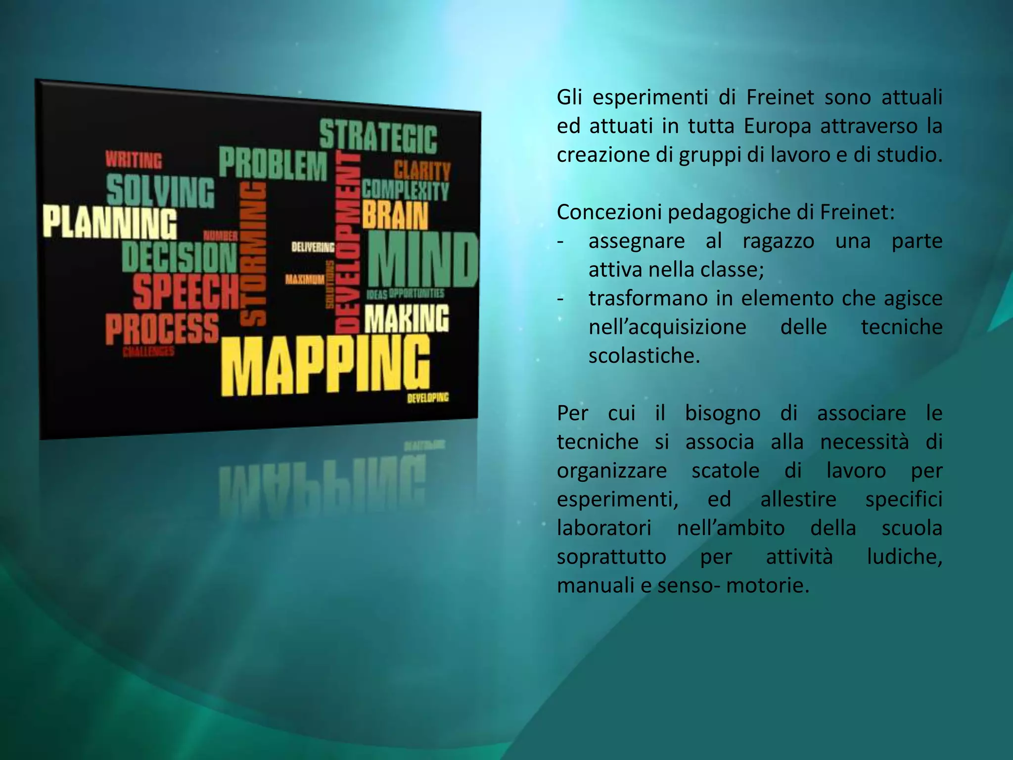 Gli esperimenti di Freinet sono attuali
ed attuati in tutta Europa attraverso la
creazione di gruppi di lavoro e di studio.

Concezioni pedagogiche di Freinet:
- assegnare al ragazzo una parte
  attiva nella classe;
- trasformano in elemento che agisce
  nell’acquisizione delle tecniche
  scolastiche.

Per cui il bisogno di associare le
tecniche si associa alla necessità di
organizzare scatole di lavoro per
esperimenti, ed allestire specifici
laboratori nell’ambito della scuola
soprattutto per attività ludiche,
manuali e senso- motorie.
 