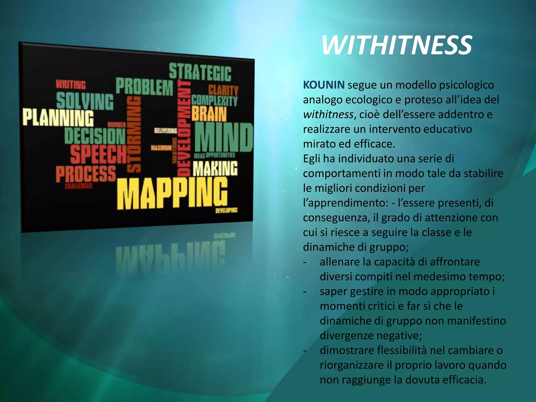 WITHITNESS
KOUNIN segue un modello psicologico
analogo ecologico e proteso all’idea del
withitness, cioè dell’essere addentro e
realizzare un intervento educativo
mirato ed efficace.
Egli ha individuato una serie di
comportamenti in modo tale da stabilire
le migliori condizioni per
l’apprendimento: - l’essere presenti, di
conseguenza, il grado di attenzione con
cui si riesce a seguire la classe e le
dinamiche di gruppo;
- allenare la capacità di affrontare
    diversi compiti nel medesimo tempo;
- saper gestire in modo appropriato i
    momenti critici e far sì che le
    dinamiche di gruppo non manifestino
    divergenze negative;
- dimostrare flessibilità nel cambiare o
    riorganizzare il proprio lavoro quando
    non raggiunge la dovuta efficacia.
 