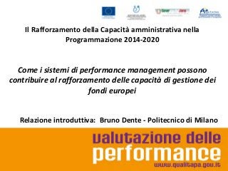 Il Rafforzamento della Capacità amministrativa nella
Programmazione 2014-2020

Come i sistemi di performance management possono
contribuire al rafforzamento delle capacità di gestione dei
fondi europei
Relazione introduttiva: Bruno Dente - Politecnico di Milano

 