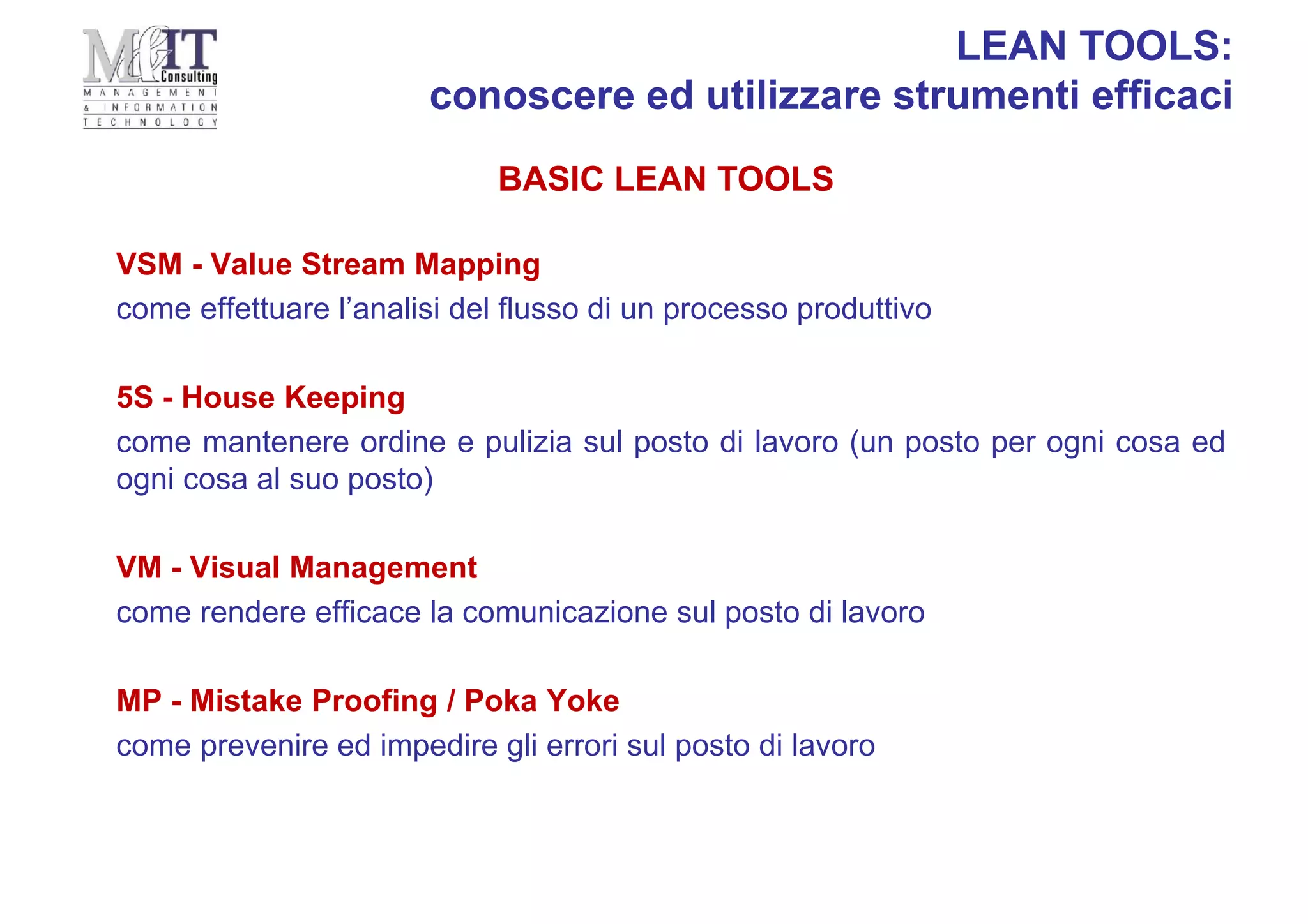 VSM - Value Stream Mapping
come effettuare l’analisi del flusso di un processo produttivo
5S - House Keeping
come mantenere ordine e pulizia sul posto di lavoro (un posto per ogni cosa ed
ogni cosa al suo posto)
VM - Visual Management
come rendere efficace la comunicazione sul posto di lavoro
MP - Mistake Proofing / Poka Yoke
come prevenire ed impedire gli errori sul posto di lavoro
BASIC LEAN TOOLS
LEAN TOOLS:
conoscere ed utilizzare strumenti efficaci
 