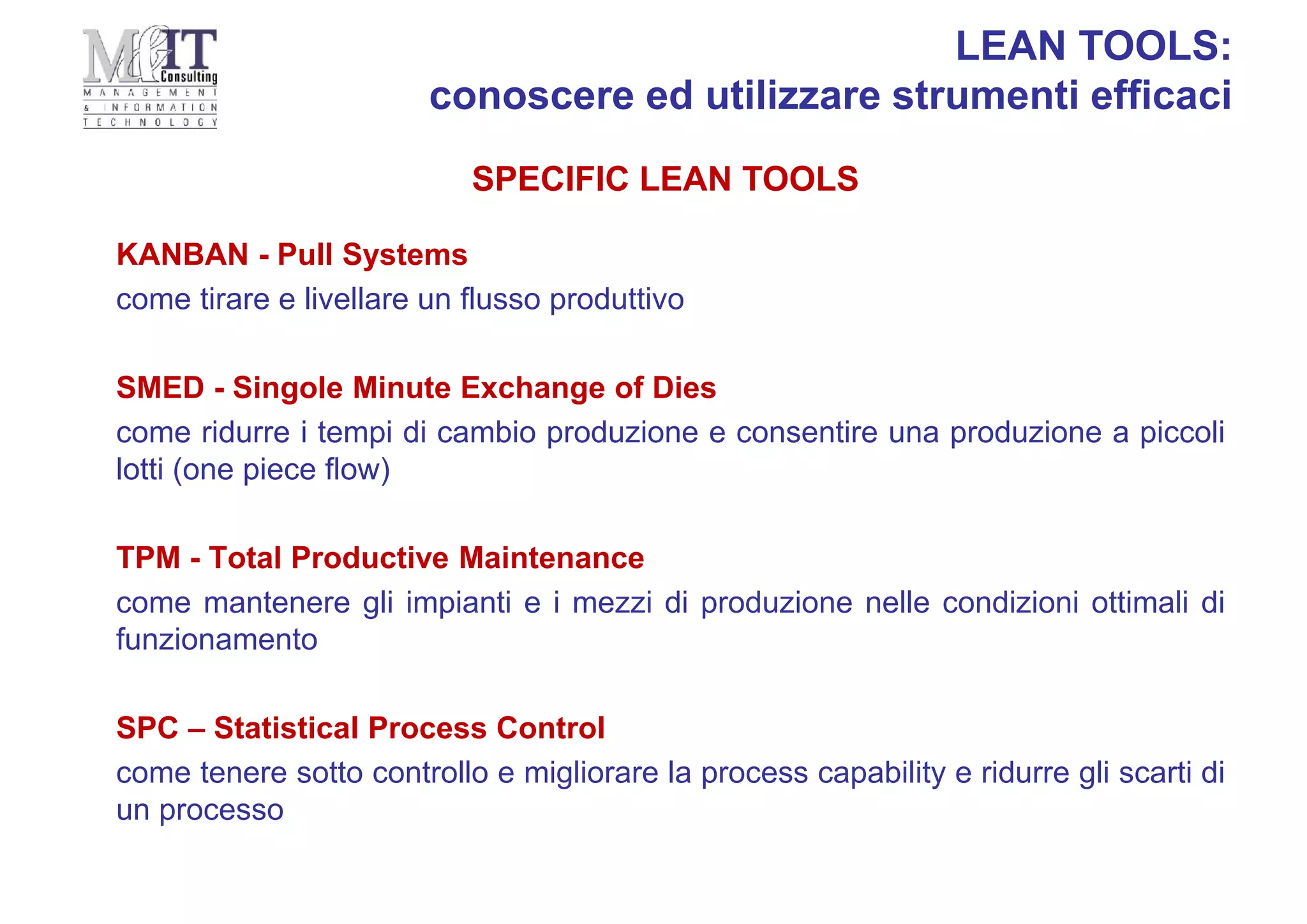 KANBAN - Pull Systems
come tirare e livellare un flusso produttivo
SMED - Singole Minute Exchange of Dies
come ridurre i tempi di cambio produzione e consentire una produzione a piccoli
lotti (one piece flow)
TPM - Total Productive Maintenance
come mantenere gli impianti e i mezzi di produzione nelle condizioni ottimali di
funzionamento
SPC – Statistical Process Control
come tenere sotto controllo e migliorare la process capability e ridurre gli scarti di
un processo
SPECIFIC LEAN TOOLS
LEAN TOOLS:
conoscere ed utilizzare strumenti efficaci
 