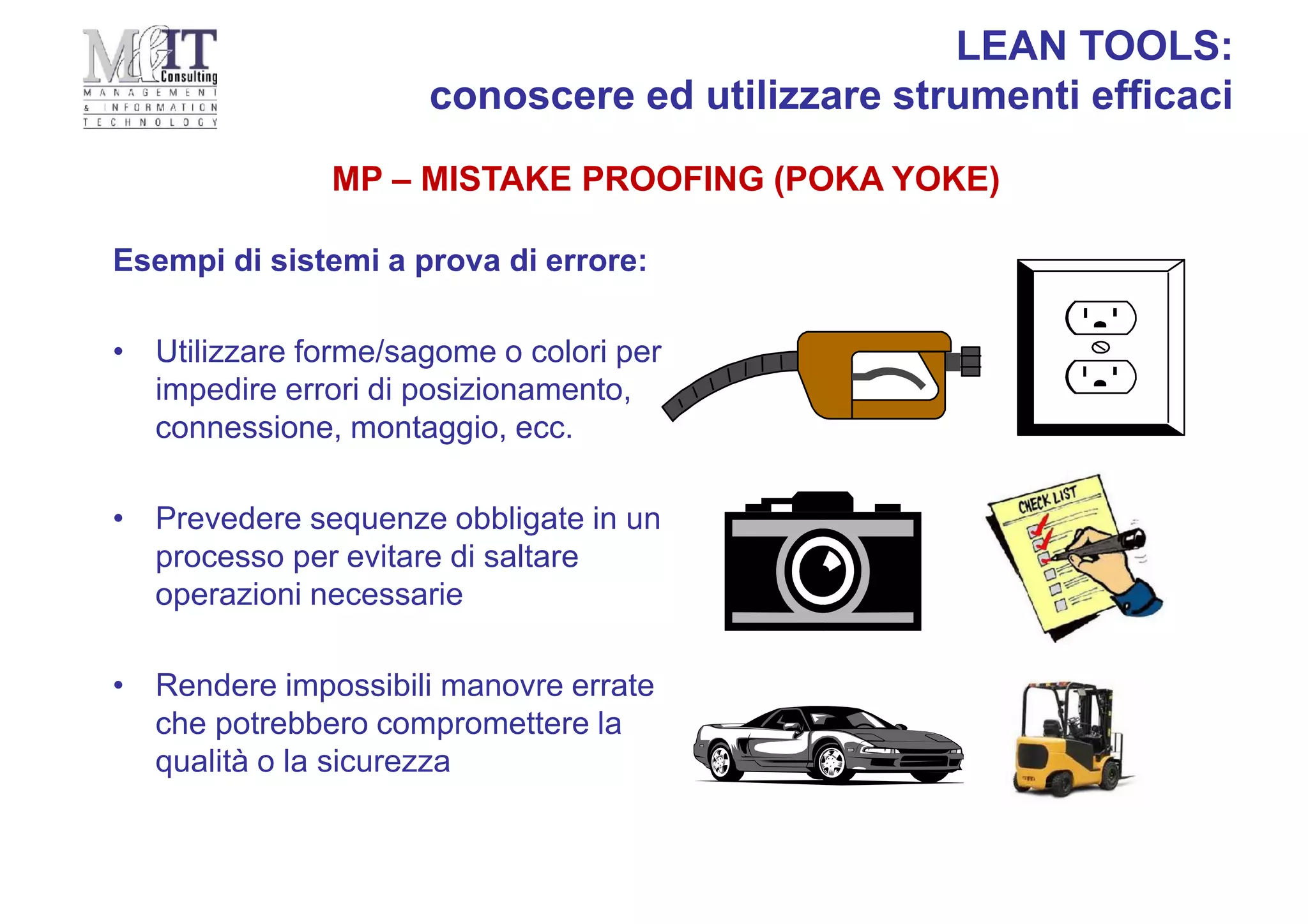 MP – MISTAKE PROOFING (POKA YOKE)
LEAN TOOLS:
conoscere ed utilizzare strumenti efficaci
Esempi di sistemi a prova di errore:
• Utilizzare forme/sagome o colori per
impedire errori di posizionamento,
connessione, montaggio, ecc.
• Prevedere sequenze obbligate in un
processo per evitare di saltare
operazioni necessarie
• Rendere impossibili manovre errate
che potrebbero compromettere la
qualità o la sicurezza
 