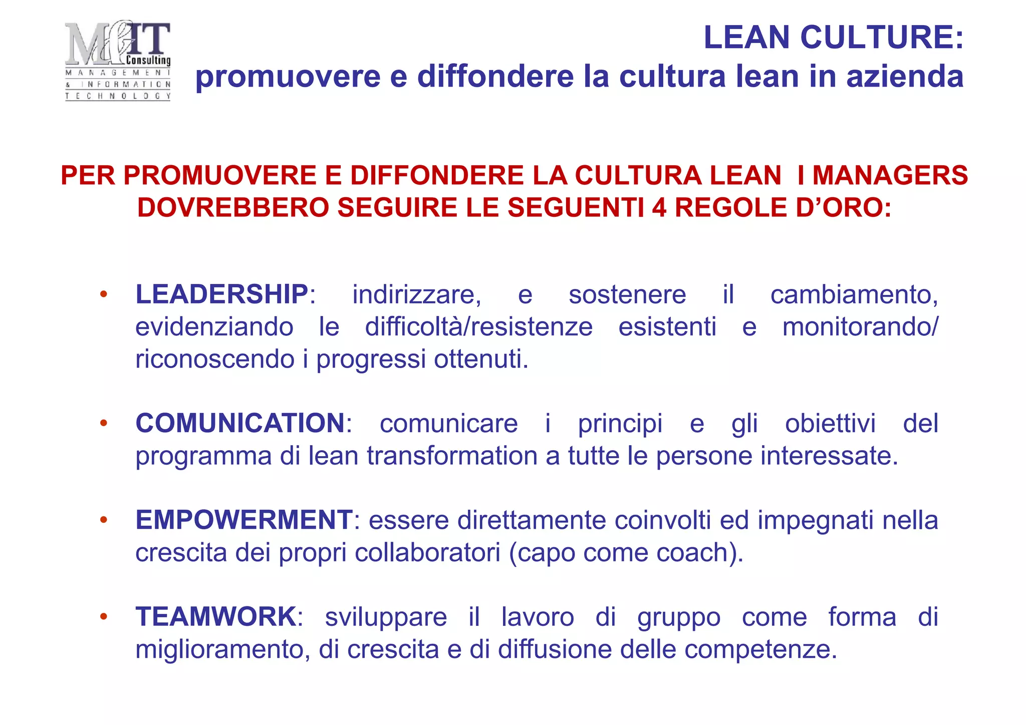 • LEADERSHIP: indirizzare, e sostenere il cambiamento,
evidenziando le difficoltà/resistenze esistenti e monitorando/
riconoscendo i progressi ottenuti.
• COMUNICATION: comunicare i principi e gli obiettivi del
programma di lean transformation a tutte le persone interessate.
• EMPOWERMENT: essere direttamente coinvolti ed impegnati nella
crescita dei propri collaboratori (capo come coach).
• TEAMWORK: sviluppare il lavoro di gruppo come forma di
miglioramento, di crescita e di diffusione delle competenze.
PER PROMUOVERE E DIFFONDERE LA CULTURA LEAN I MANAGERS
DOVREBBERO SEGUIRE LE SEGUENTI 4 REGOLE D’ORO:
LEAN CULTURE:
promuovere e diffondere la cultura lean in azienda
 