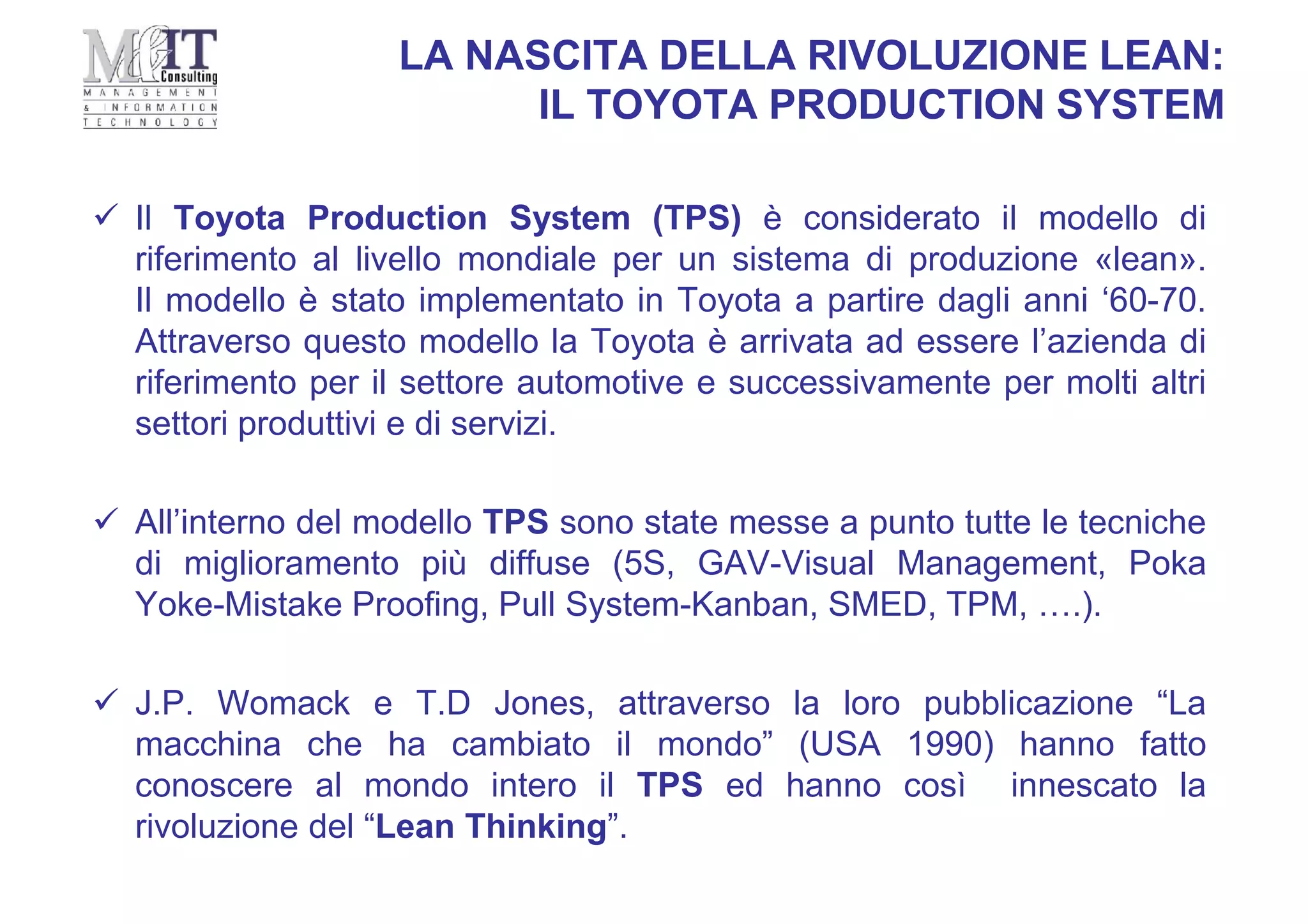 LA NASCITA DELLA RIVOLUZIONE LEAN:
IL TOYOTA PRODUCTION SYSTEM
 Il Toyota Production System (TPS) è considerato il modello di
riferimento al livello mondiale per un sistema di produzione «lean».
Il modello è stato implementato in Toyota a partire dagli anni ‘60-70.
Attraverso questo modello la Toyota è arrivata ad essere l’azienda di
riferimento per il settore automotive e successivamente per molti altri
settori produttivi e di servizi.
 All’interno del modello TPS sono state messe a punto tutte le tecniche
di miglioramento più diffuse (5S, GAV-Visual Management, Poka
Yoke-Mistake Proofing, Pull System-Kanban, SMED, TPM, ….).
 J.P. Womack e T.D Jones, attraverso la loro pubblicazione “La
macchina che ha cambiato il mondo” (USA 1990) hanno fatto
conoscere al mondo intero il TPS ed hanno così innescato la
rivoluzione del “Lean Thinking”.
 