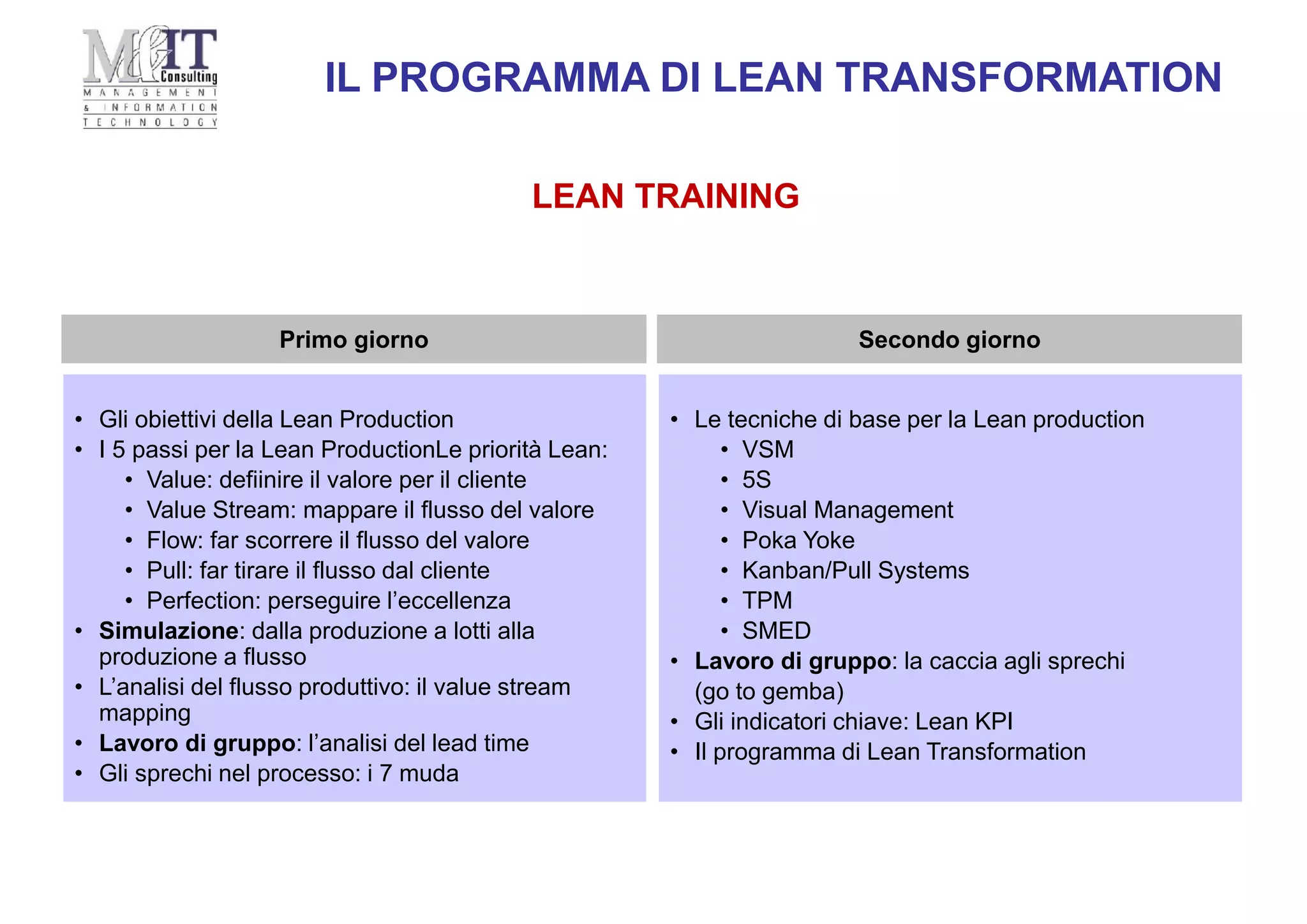 LEAN TRAINING
• Le tecniche di base per la Lean production
• VSM
• 5S
• Visual Management
• Poka Yoke
• Kanban/Pull Systems
• TPM
• SMED
• Lavoro di gruppo: la caccia agli sprechi
(go to gemba)
• Gli indicatori chiave: Lean KPI
• Il programma di Lean Transformation
Secondo giorno
• Gli obiettivi della Lean Production
• I 5 passi per la Lean ProductionLe priorità Lean:
• Value: defiinire il valore per il cliente
• Value Stream: mappare il flusso del valore
• Flow: far scorrere il flusso del valore
• Pull: far tirare il flusso dal cliente
• Perfection: perseguire l’eccellenza
• Simulazione: dalla produzione a lotti alla
produzione a flusso
• L’analisi del flusso produttivo: il value stream
mapping
• Lavoro di gruppo: l’analisi del lead time
• Gli sprechi nel processo: i 7 muda
Primo giorno
IL PROGRAMMA DI LEAN TRANSFORMATION
 