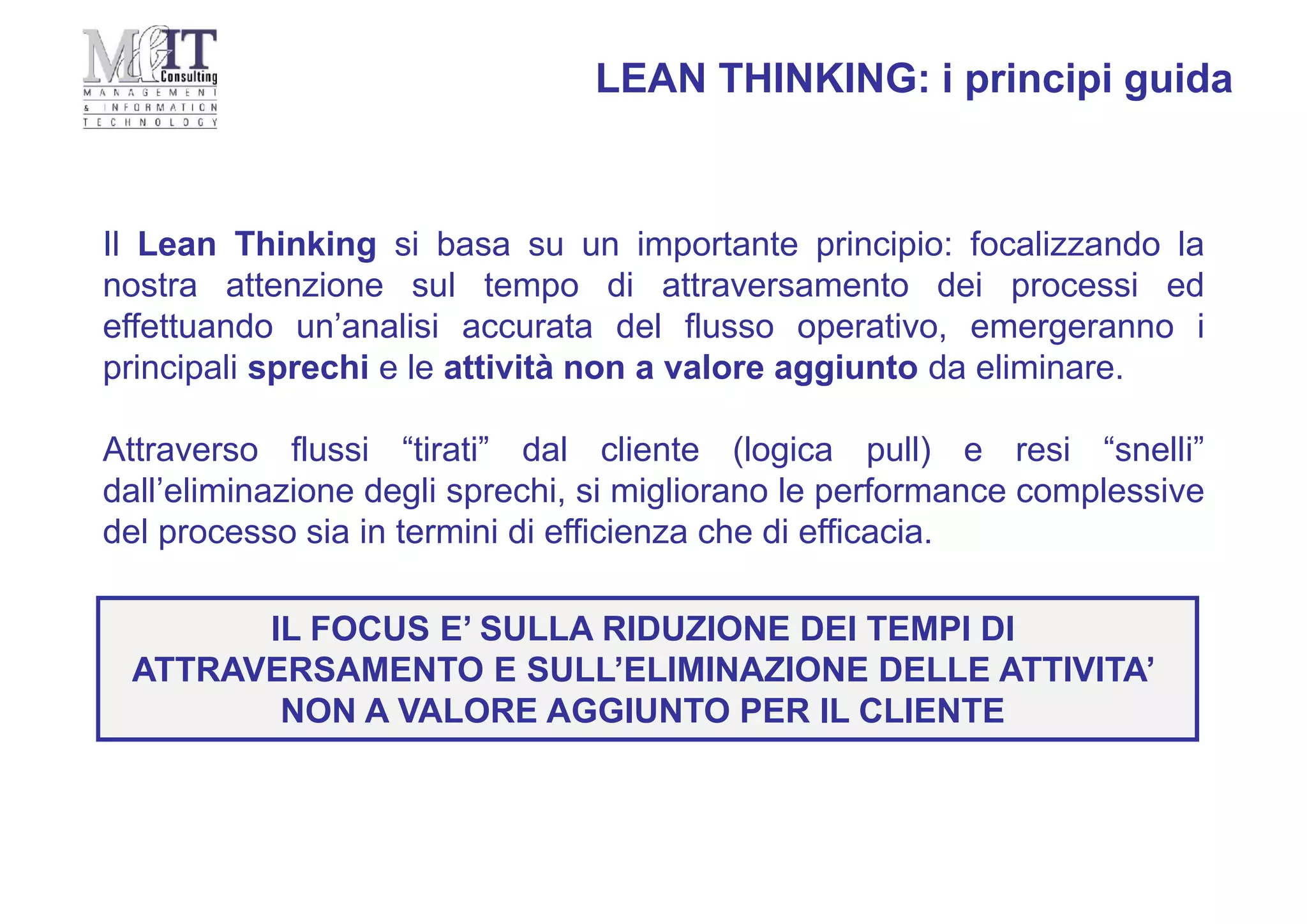 Il Lean Thinking si basa su un importante principio: focalizzando la
nostra attenzione sul tempo di attraversamento dei processi ed
effettuando un’analisi accurata del flusso operativo, emergeranno i
principali sprechi e le attività non a valore aggiunto da eliminare.
Attraverso flussi “tirati” dal cliente (logica pull) e resi “snelli”
dall’eliminazione degli sprechi, si migliorano le performance complessive
del processo sia in termini di efficienza che di efficacia.
LEAN THINKING: i principi guida
IL FOCUS E’ SULLA RIDUZIONE DEI TEMPI DI
ATTRAVERSAMENTO E SULL’ELIMINAZIONE DELLE ATTIVITA’
NON A VALORE AGGIUNTO PER IL CLIENTE
 