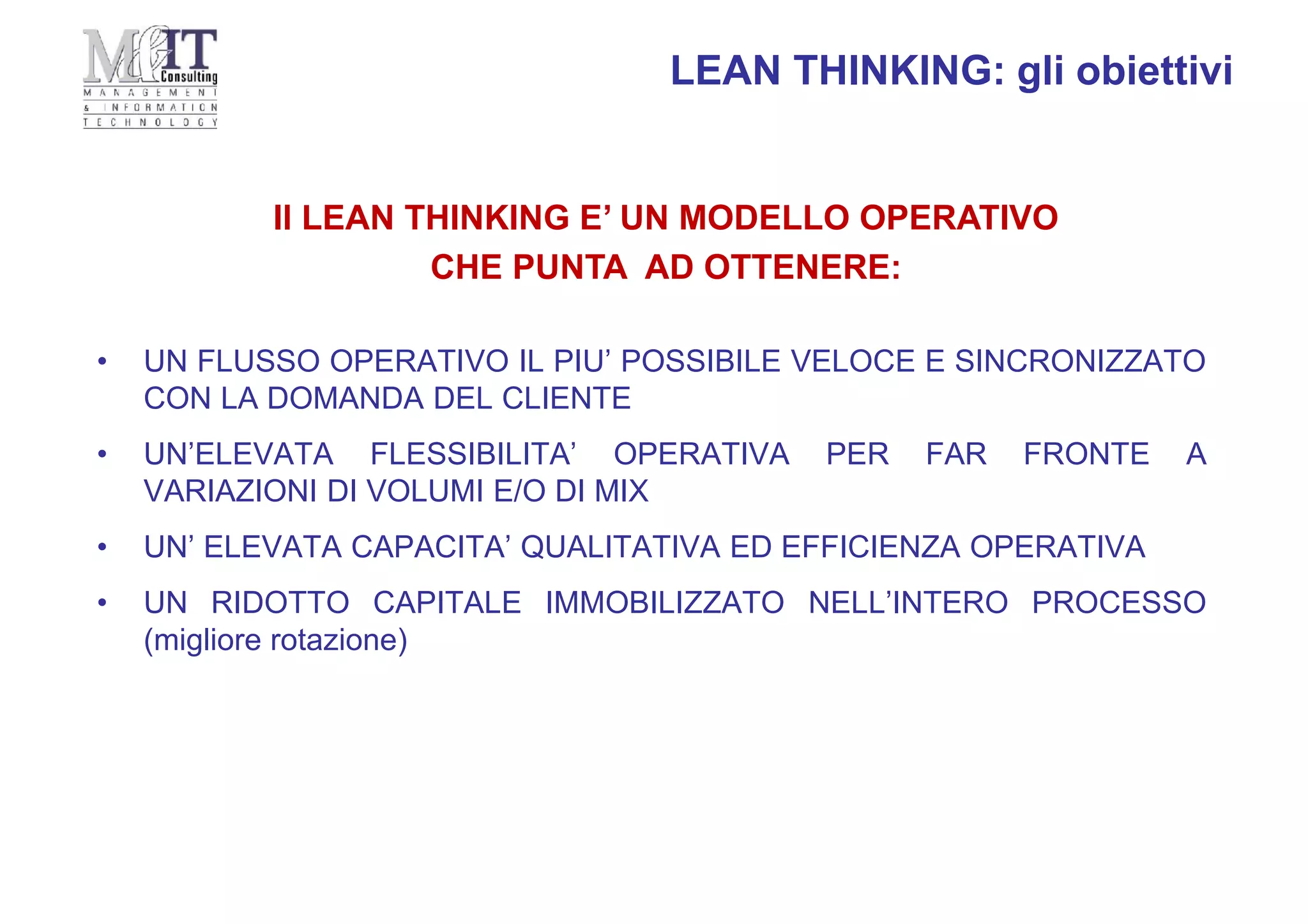 • UN FLUSSO OPERATIVO IL PIU’ POSSIBILE VELOCE E SINCRONIZZATO
CON LA DOMANDA DEL CLIENTE
• UN’ELEVATA FLESSIBILITA’ OPERATIVA PER FAR FRONTE A
VARIAZIONI DI VOLUMI E/O DI MIX
• UN’ ELEVATA CAPACITA’ QUALITATIVA ED EFFICIENZA OPERATIVA
• UN RIDOTTO CAPITALE IMMOBILIZZATO NELL’INTERO PROCESSO
(migliore rotazione)
Il LEAN THINKING E’ UN MODELLO OPERATIVO
CHE PUNTA AD OTTENERE:
LEAN THINKING: gli obiettivi
 