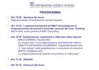 PROGRAMMA
• Ore 15.00 Apertura dei lavori
Rappresentante di Confindustria Vercelli Valsesia
• Ore 15.10 L’approccio proposto da M&IT Consulting per la
riorganizzazione dei processi secondo i principi del Lean Thinking
Mauro Nolli, senior partner di M&IT Consulting
• Ore 16.30 Testimonianze: esperienze e riflessioni delle imprese
BIRLA CARBON, Trecate (NO)
La “visione lean” di un’organizzazione multinazionale indiana
CERUTTI PACKAGING EQUIPMENT, Casale Monferrato (AL)
Il “lean design” nella progettazione e costruzione di macchine
MISTA, Cortiglione (AT)
La riorganizzazione del reparto di tranciatura in “ottica lean”
• Ore 17.30 Dibattito
• Ore 18.15 Chiusura dei lavori
 