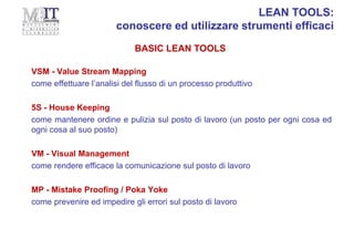 VSM - Value Stream Mapping
come effettuare l’analisi del flusso di un processo produttivo
5S - House Keeping
come mantenere ordine e pulizia sul posto di lavoro (un posto per ogni cosa ed
ogni cosa al suo posto)
VM - Visual Management
come rendere efficace la comunicazione sul posto di lavoro
MP - Mistake Proofing / Poka Yoke
come prevenire ed impedire gli errori sul posto di lavoro
BASIC LEAN TOOLS
LEAN TOOLS:
conoscere ed utilizzare strumenti efficaci
 