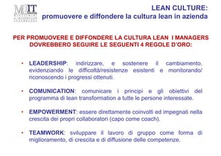 • LEADERSHIP: indirizzare, e sostenere il cambiamento,
evidenziando le difficoltà/resistenze esistenti e monitorando/
riconoscendo i progressi ottenuti.
• COMUNICATION: comunicare i principi e gli obiettivi del
programma di lean transformation a tutte le persone interessate.
• EMPOWERMENT: essere direttamente coinvolti ed impegnati nella
crescita dei propri collaboratori (capo come coach).
• TEAMWORK: sviluppare il lavoro di gruppo come forma di
miglioramento, di crescita e di diffusione delle competenze.
PER PROMUOVERE E DIFFONDERE LA CULTURA LEAN I MANAGERS
DOVREBBERO SEGUIRE LE SEGUENTI 4 REGOLE D’ORO:
LEAN CULTURE:
promuovere e diffondere la cultura lean in azienda
 
