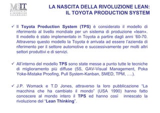 LA NASCITA DELLA RIVOLUZIONE LEAN:
IL TOYOTA PRODUCTION SYSTEM
 Il Toyota Production System (TPS) è considerato il modello di
riferimento al livello mondiale per un sistema di produzione «lean».
Il modello è stato implementato in Toyota a partire dagli anni ‘60-70.
Attraverso questo modello la Toyota è arrivata ad essere l’azienda di
riferimento per il settore automotive e successivamente per molti altri
settori produttivi e di servizi.
 All’interno del modello TPS sono state messe a punto tutte le tecniche
di miglioramento più diffuse (5S, GAV-Visual Management, Poka
Yoke-Mistake Proofing, Pull System-Kanban, SMED, TPM, ….).
 J.P. Womack e T.D Jones, attraverso la loro pubblicazione “La
macchina che ha cambiato il mondo” (USA 1990) hanno fatto
conoscere al mondo intero il TPS ed hanno così innescato la
rivoluzione del “Lean Thinking”.
 
