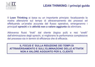 Il Lean Thinking si basa su un importante principio: focalizzando la
nostra attenzione sul tempo di attraversamento dei processi ed
effettuando un’analisi accurata del flusso operativo, emergeranno i
principali sprechi e le attività non a valore aggiunto da eliminare.
Attraverso flussi “tirati” dal cliente (logica pull) e resi “snelli”
dall’eliminazione degli sprechi, si migliorano le performance complessive
del processo sia in termini di efficienza che di efficacia.
LEAN THINKING: i principi guida
IL FOCUS E’ SULLA RIDUZIONE DEI TEMPI DI
ATTRAVERSAMENTO E SULL’ELIMINAZIONE DELLE ATTIVITA’
NON A VALORE AGGIUNTO PER IL CLIENTE
 
