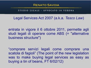 Legal Services Act 2007 (a.k.a. Tesco Law)


entrata in vigore il 6 ottobre 2011, permette agli
studi legali di operare come ABS (= "alternative
business structure")


“comprare servizi legali come comprare una
scatola di fagioli” (The point of the new legislation
was to make buying legal services as easy as
buying a tin of beans, FT 6/02/12)
 