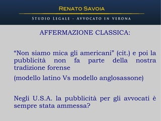 - www.renatosavoia.com -



        AFFERMAZIONE CLASSICA:


“Non siamo mica gli americani” (cit.) e poi la
pubblicità non fa parte della nostra
tradizione forense
(modello latino Vs modello anglosassone)


Negli U.S.A. la pubblicità per gli avvocati è
sempre stata ammessa?
 