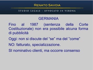 GERMANIA
Fino al 1987 (sentenza della Corte
Costituzionale) non era possibile alcuna forma
di pubblicità
Oggi: non si discute del “se” ma del ”come”
NO: fatturato, specializzazione.
SI nominativo clienti, ma occorre consenso
 