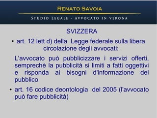 SVIZZERA
●   art. 12 lett d) della Legge federale sulla libera
               circolazione degli avvocati:
    L'avvocato può pubblicizzare i servizi offerti,
    semprechè la pubblicità si limiti a fatti oggettivi
    e risponda ai bisogni d'informazione del
    pubblico
●   art. 16 codice deontologia del 2005 (l'avvocato
    può fare pubblicità)
 