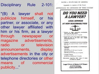 Disciplinary     Rule     2-101:

"(B) A lawyer shall not
publicize himself, or his
partner, or associate, or any
other lawyer affiliated with
him or his firm, as a lawyer
through        newspaper        or
magazine         advertisements,
radio         or        television
announcements,             display
advertisements in the city or
telephone directories or other
means         of     commercial
publicity...”
 