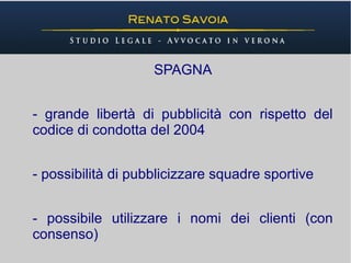 SPAGNA


- grande libertà di pubblicità con rispetto del
codice di condotta del 2004


- possibilità di pubblicizzare squadre sportive


- possibile utilizzare i nomi dei clienti (con
consenso)
 