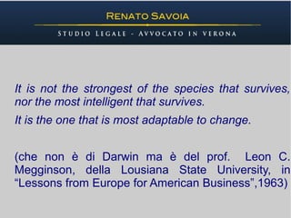 It is not the strongest of the species that survives,
nor the most intelligent that survives.
It is the one that is most adaptable to change.


(che non è di Darwin ma è del prof. Leon C.
Megginson, della Lousiana State University, in
“Lessons from Europe for American Business”,1963)
 