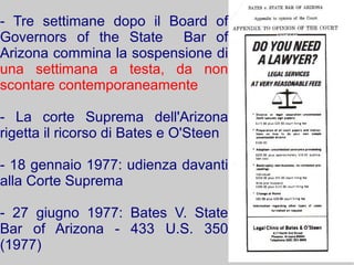 - Tre settimane dopo il Board of
Governors of the State Bar of
Arizona commina la sospensione di
una settimana a testa, da non
scontare contemporaneamente

- La corte Suprema dell'Arizona
rigetta il ricorso di Bates e O'Steen

- 18 gennaio 1977: udienza davanti
alla Corte Suprema

- 27 giugno 1977: Bates V. State
Bar of Arizona - 433 U.S. 350
(1977)
 