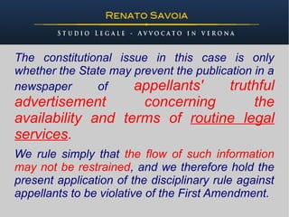 The constitutional issue in this case is only
whether the State may prevent the publication in a
newspaper      of     appellants'        truthful
advertisement       concerning      the
availability and terms of routine legal
services.
We rule simply that the flow of such information
may not be restrained, and we therefore hold the
present application of the disciplinary rule against
appellants to be violative of the First Amendment.
 