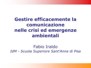 Gestire efficacemente la
       comunicazione
  nelle crisi ed emergenze
         ambientali

             Fabio Iraldo
IdM - Scuola Superiore Sant’Anna di Pisa
 