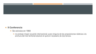  II Conferencia
 Se convoco en 1960
 no produjo ningún acuerdo internacional, pues ninguna de las proposiciones relativas a la
anchura del mar territorial alcanzó el quórum necesario de dos tercios.
 