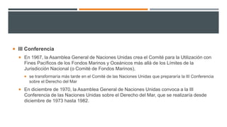  III Conferencia
 En 1967, la Asamblea General de Naciones Unidas crea el Comité para la Utilización con
Fines Pacíficos de los Fondos Marinos y Oceánicos más allá de los Límites de la
Jurisdicción Nacional (o Comité de Fondos Marinos),
 se transformaría más tarde en el Comité de las Naciones Unidas que prepararía la III Conferencia
sobre el Derecho del Mar
 En diciembre de 1970, la Asamblea General de Naciones Unidas convoca a la III
Conferencia de las Naciones Unidas sobre el Derecho del Mar, que se realizaría desde
diciembre de 1973 hasta 1982.
 